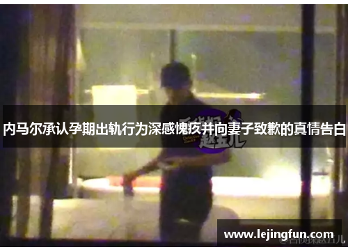 内马尔承认孕期出轨行为深感愧疚并向妻子致歉的真情告白