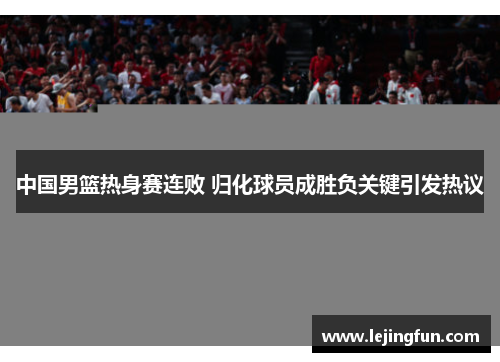 中国男篮热身赛连败 归化球员成胜负关键引发热议