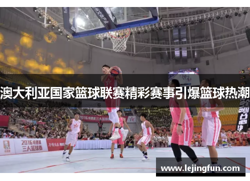 澳大利亚国家篮球联赛精彩赛事引爆篮球热潮