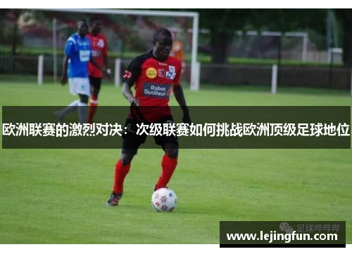 欧洲联赛的激烈对决：次级联赛如何挑战欧洲顶级足球地位